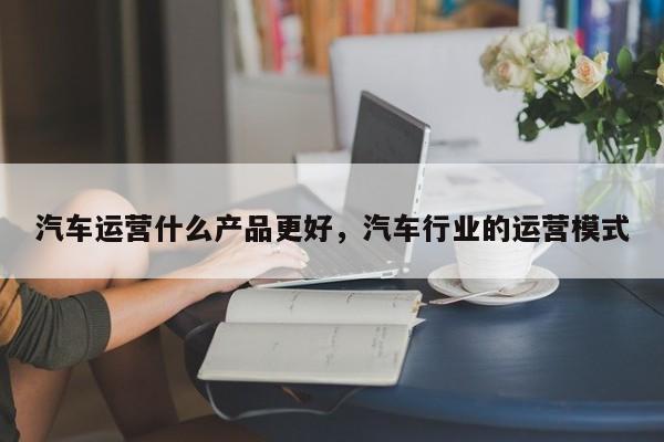 汽车运营什么产品更好，汽车行业的运营模式-第1张图片-千儒阁