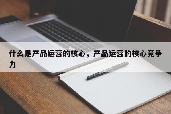 什么是产品运营的核心，产品运营的核心竞争力-第1张图片-千儒阁