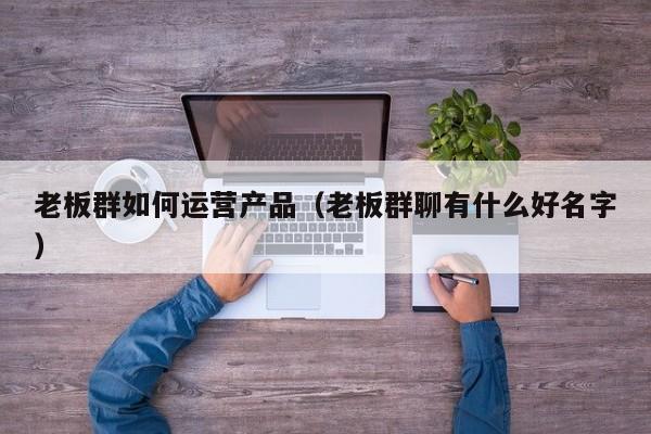 老板群如何运营产品（老板群聊有什么好名字）-第1张图片-千儒阁