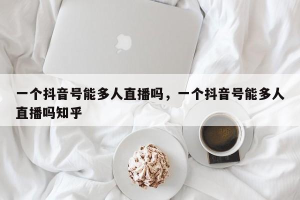 一个抖音号能多人直播吗，一个抖音号能多人直播吗知乎-第1张图片-千儒阁