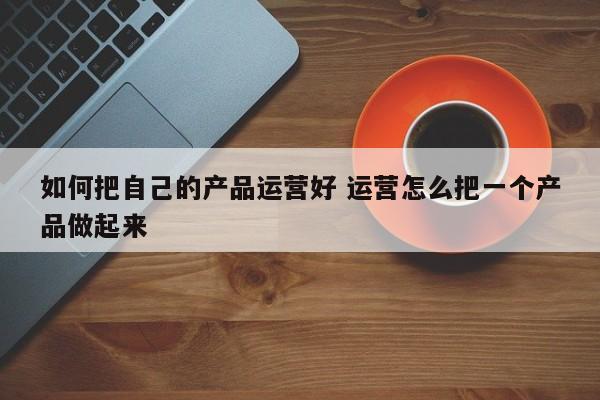 如何把自己的产品运营好 运营怎么把一个产品做起来-第1张图片-千儒阁