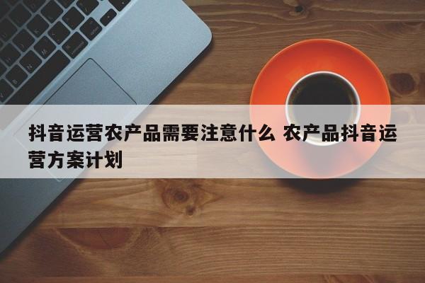 抖音运营农产品需要注意什么 农产品抖音运营方案计划-第1张图片-千儒阁