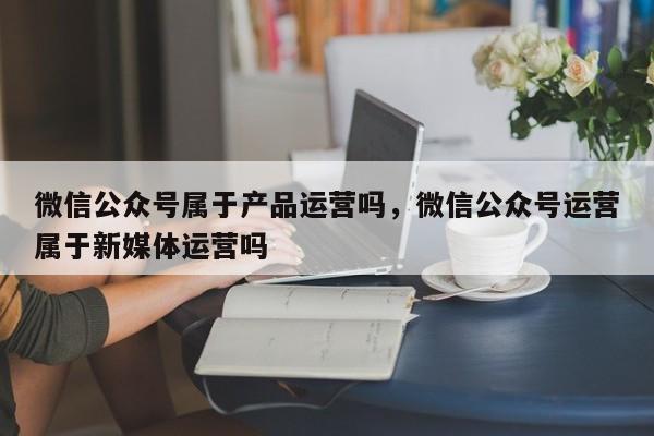 微信公众号属于产品运营吗，微信公众号运营属于新媒体运营吗-第1张图片-千儒阁