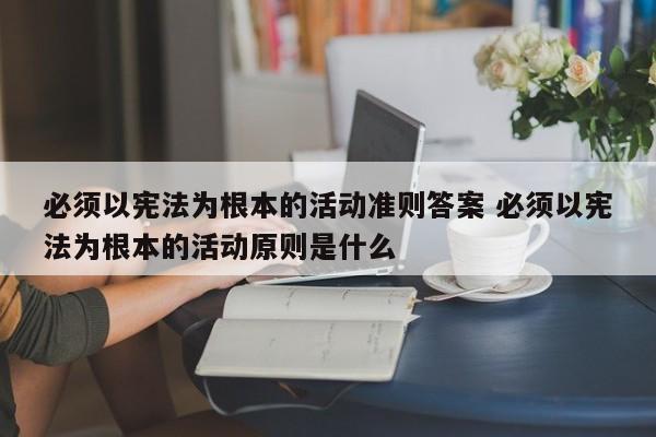 必须以宪法为根本的活动准则答案 必须以宪法为根本的活动原则是什么-第1张图片-千儒阁