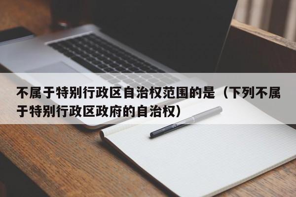 不属于特别行政区自治权范围的是（下列不属于特别行政区政府的自治权）-第1张图片-千儒阁