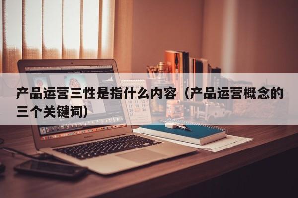 产品运营三性是指什么内容（产品运营概念的三个关键词）-第1张图片-千儒阁