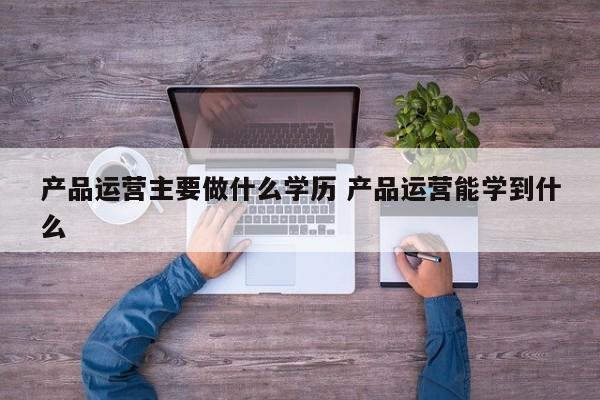 产品运营主要做什么学历 产品运营能学到什么-第1张图片-千儒阁