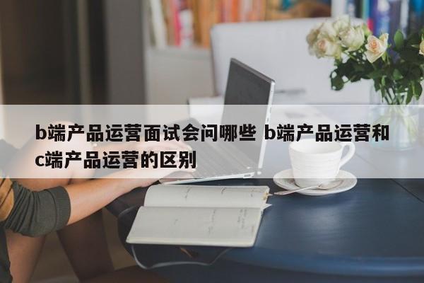 b端产品运营面试会问哪些 b端产品运营和c端产品运营的区别-第1张图片-千儒阁