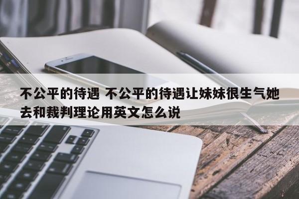 不公平的待遇 不公平的待遇让妹妹很生气她去和裁判理论用英文怎么说-第1张图片-千儒阁