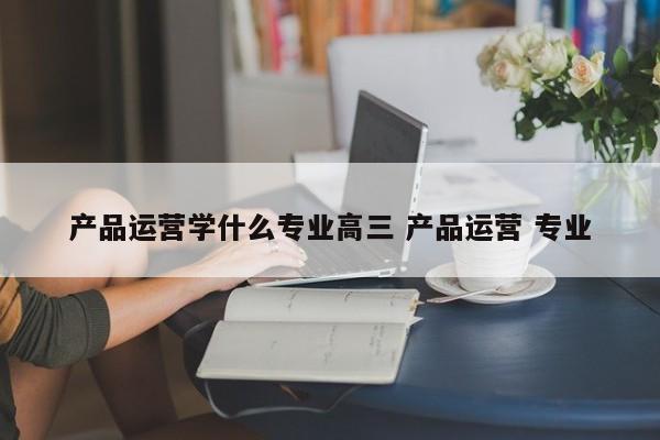 产品运营学什么专业高三 产品运营 专业-第1张图片-千儒阁