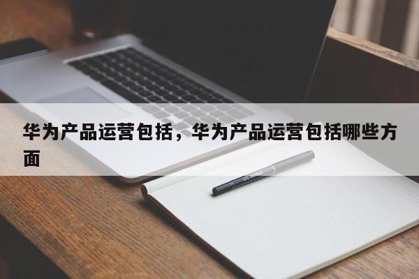 华为产品运营包括，华为产品运营包括哪些方面-第1张图片-千儒阁