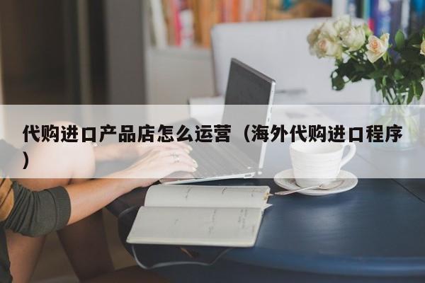 代购进口产品店怎么运营（海外代购进口程序）-第1张图片-千儒阁