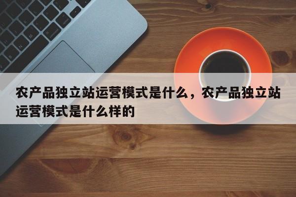 农产品独立站运营模式是什么，农产品独立站运营模式是什么样的-第1张图片-千儒阁