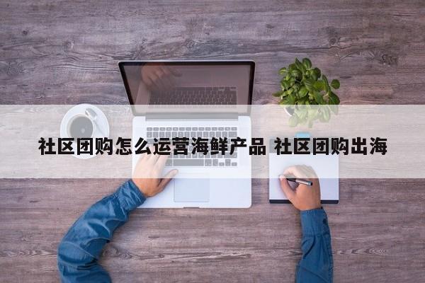 社区团购怎么运营海鲜产品 社区团购出海-第1张图片-千儒阁