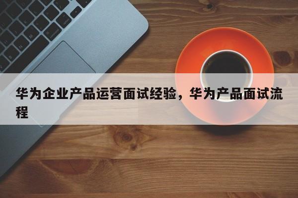 华为企业产品运营面试经验，华为产品面试流程-第1张图片-千儒阁