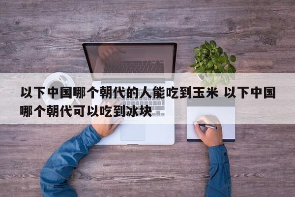 以下中国哪个朝代的人能吃到玉米 以下中国哪个朝代可以吃到冰块-第1张图片-千儒阁