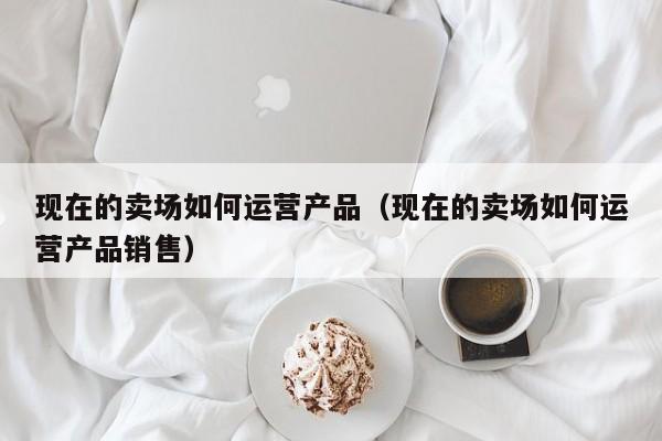 现在的卖场如何运营产品（现在的卖场如何运营产品销售）-第1张图片-千儒阁