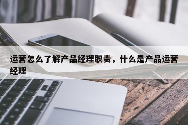 运营怎么了解产品经理职责，什么是产品运营经理-第1张图片-千儒阁