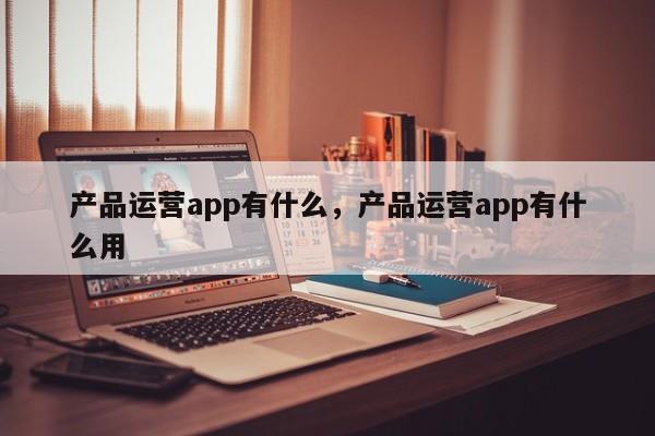 产品运营app有什么，产品运营app有什么用-第1张图片-千儒阁