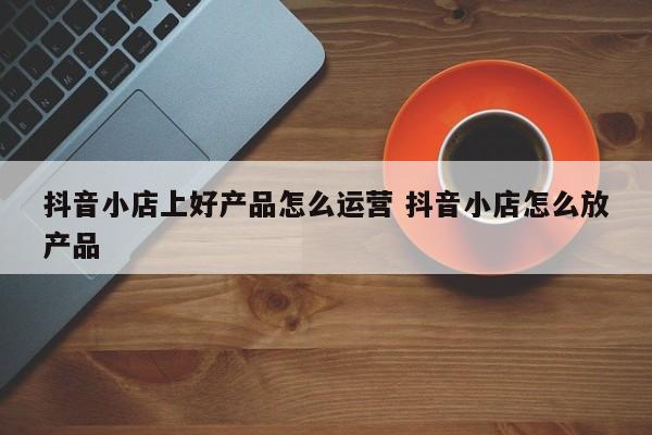 抖音小店上好产品怎么运营 抖音小店怎么放产品-第1张图片-千儒阁