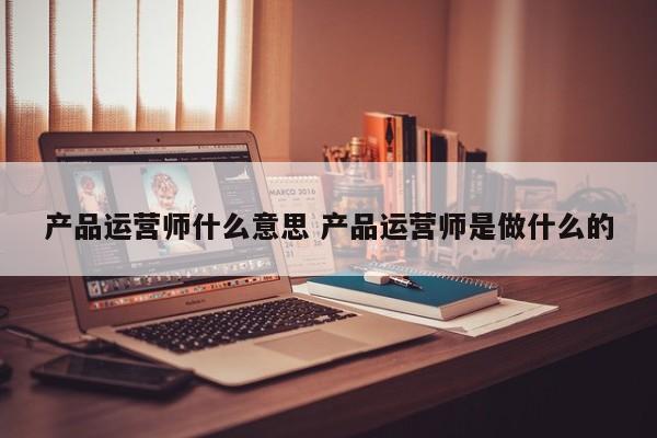 产品运营师什么意思 产品运营师是做什么的-第1张图片-千儒阁