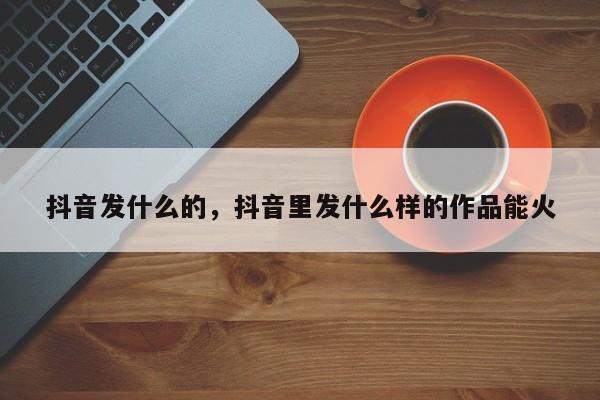 抖音发什么的，抖音里发什么样的作品能火-第1张图片-千儒阁