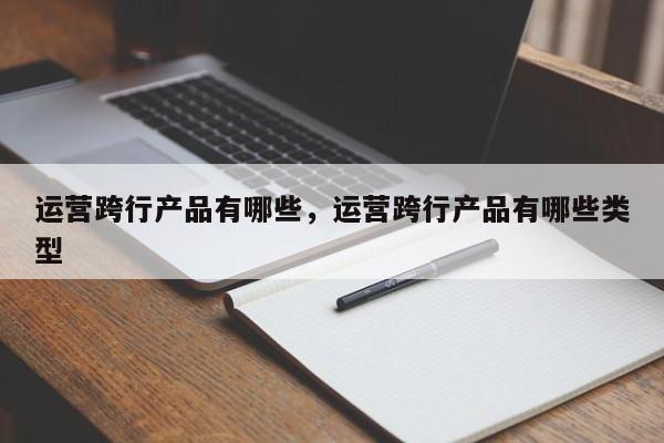 运营跨行产品有哪些，运营跨行产品有哪些类型-第1张图片-千儒阁