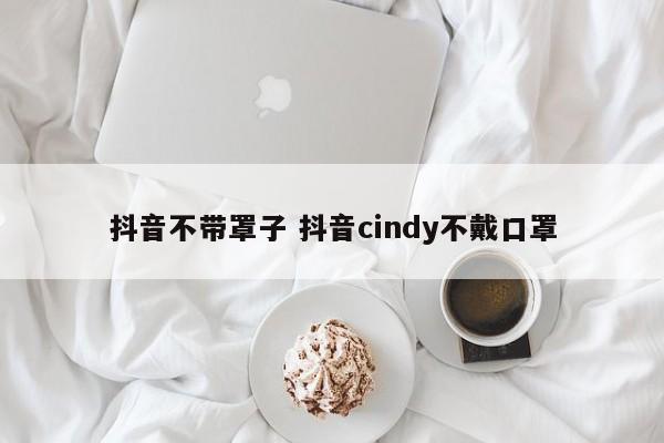 抖音不带罩子 抖音cindy不戴口罩-第1张图片-千儒阁