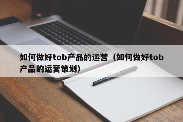 如何做好tob产品的运营（如何做好tob产品的运营策划）-第1张图片-千儒阁