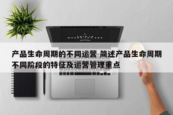 产品生命周期的不同运营 简述产品生命周期不同阶段的特征及运营管理重点-第1张图片-千儒阁