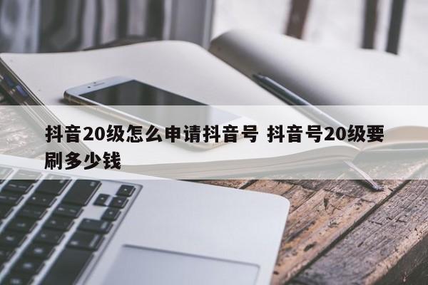 抖音20级怎么申请抖音号 抖音号20级要刷多少钱-第1张图片-千儒阁