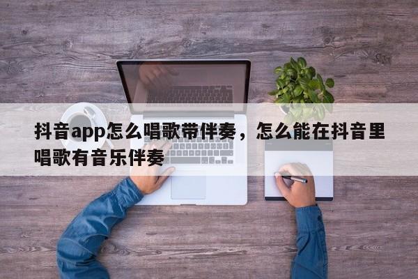 抖音app怎么唱歌带伴奏，怎么能在抖音里唱歌有音乐伴奏-第1张图片-千儒阁