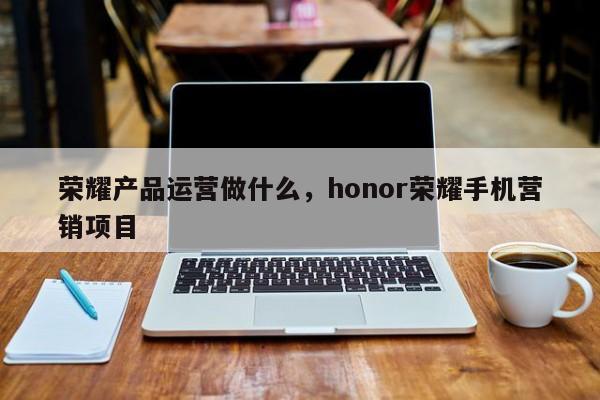 荣耀产品运营做什么，honor荣耀手机营销项目-第1张图片-千儒阁