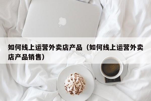 如何线上运营外卖店产品（如何线上运营外卖店产品销售）-第1张图片-千儒阁