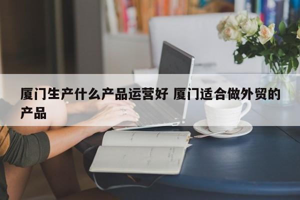 厦门生产什么产品运营好 厦门适合做外贸的产品-第1张图片-千儒阁