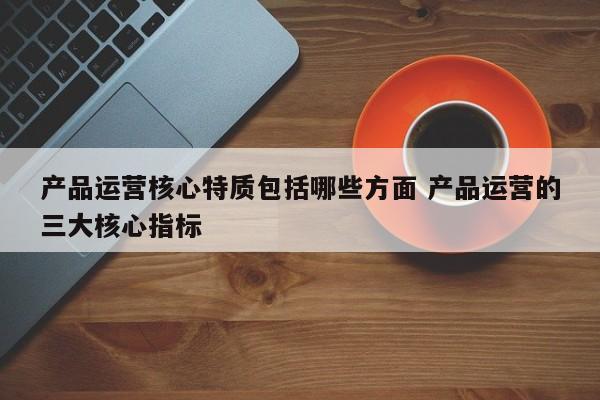 产品运营核心特质包括哪些方面 产品运营的三大核心指标-第1张图片-千儒阁