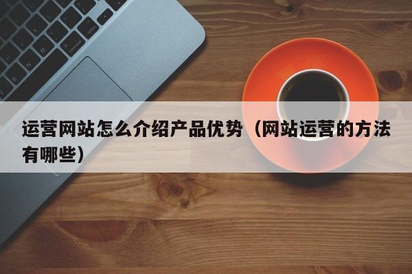 运营网站怎么介绍产品优势（网站运营的方法有哪些）-第1张图片-千儒阁