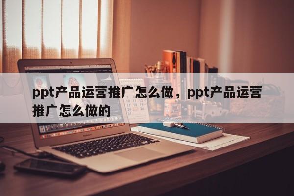 ppt产品运营推广怎么做，ppt产品运营推广怎么做的-第1张图片-千儒阁