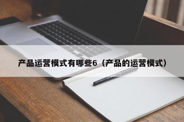 产品运营模式有哪些6（产品的运营模式）-第1张图片-千儒阁