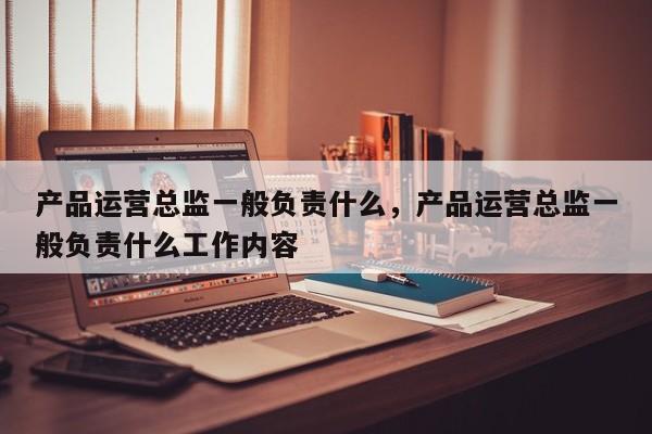 产品运营总监一般负责什么，产品运营总监一般负责什么工作内容-第1张图片-千儒阁