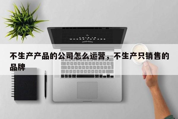 不生产产品的公司怎么运营，不生产只销售的品牌-第1张图片-千儒阁