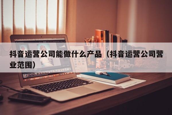 抖音运营公司能做什么产品（抖音运营公司营业范围）-第1张图片-千儒阁