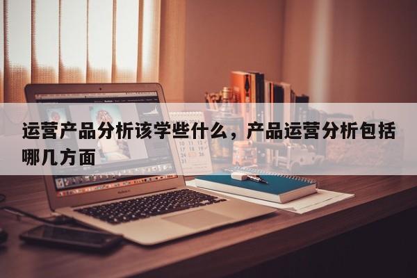 运营产品分析该学些什么，产品运营分析包括哪几方面-第1张图片-千儒阁