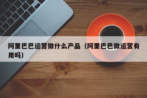 阿里巴巴运营做什么产品（阿里巴巴做运营有用吗）-第1张图片-千儒阁