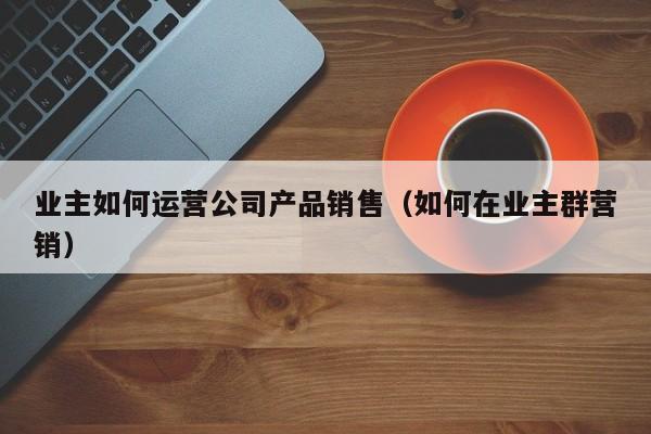 业主如何运营公司产品销售（如何在业主群营销）-第1张图片-千儒阁