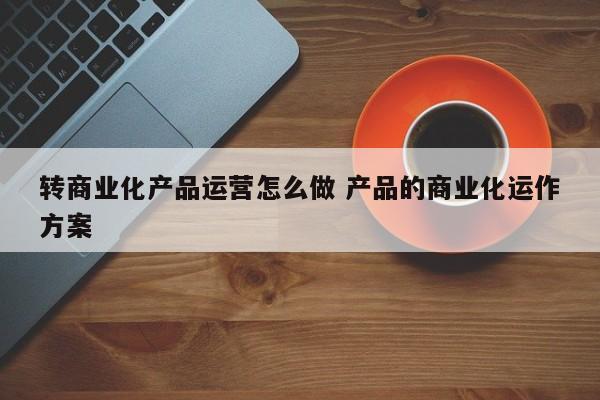 转商业化产品运营怎么做 产品的商业化运作方案-第1张图片-千儒阁