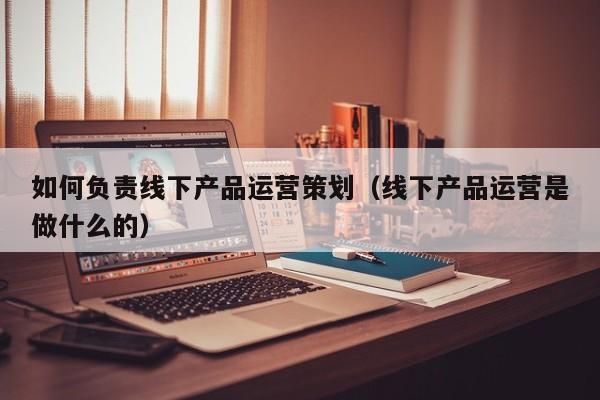 如何负责线下产品运营策划（线下产品运营是做什么的）-第1张图片-千儒阁