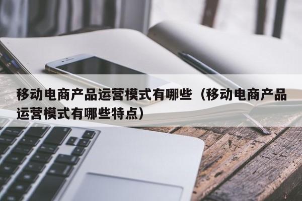 移动电商产品运营模式有哪些（移动电商产品运营模式有哪些特点）-第1张图片-千儒阁