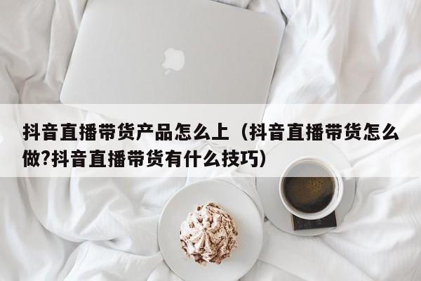 抖音直播带货产品怎么上（抖音直播带货怎么做?抖音直播带货有什么技巧）-第1张图片-千儒阁