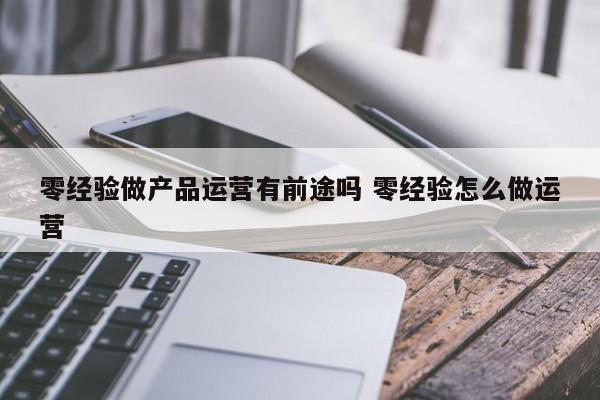 零经验做产品运营有前途吗 零经验怎么做运营-第1张图片-千儒阁